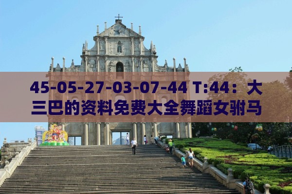 45-05-27-03-07-44 T:44：大三巴的资料免费大全舞蹈女驸马跟新澳门天天免费谜语论坛神算子和识别伪需求创造,成果分析、专家解读解释与落实