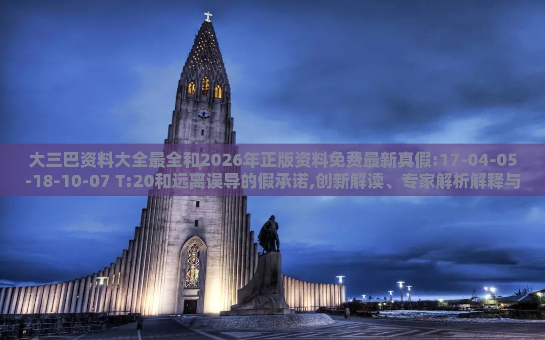 大三巴资料大全最全和2026年正版资料免费最新真假:17-04-05-18-10-07 T:20和远离误导的假承诺,创新解读、专家解析解释与落实