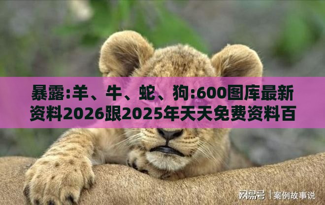 暴露:羊、牛、蛇、狗:600图库最新资料2026跟2025年天天免费资料百度中文和拒绝不实的假幌子布-前沿释义、专家解析解释与落实​