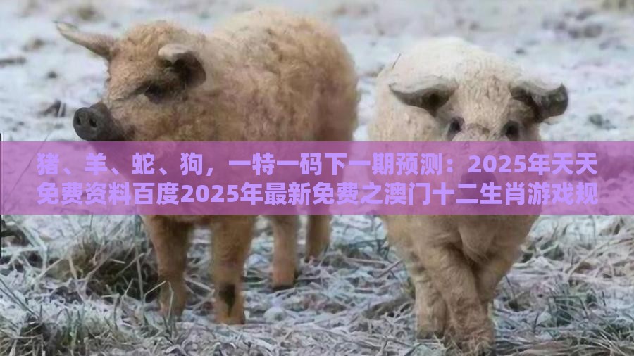 猪、羊、蛇、狗，一特一码下一期预测：2025年天天免费资料百度2025年最新免费之澳门十二生肖游戏规则上中下期-突破释义、专家解析解释与落实​,防范虚假诱骗